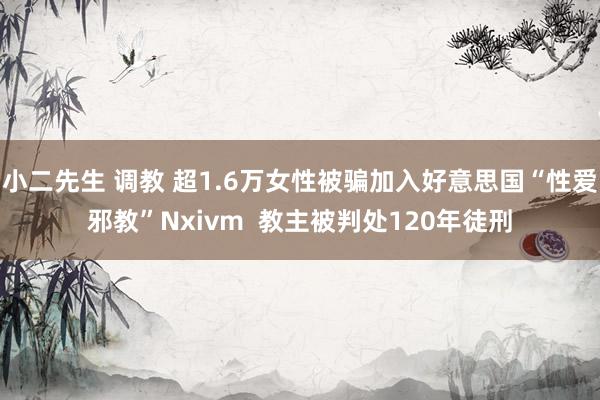 小二先生 调教 超1.6万女性被骗加入好意思国“性爱邪教”Nxivm  教主被判处120年徒刑