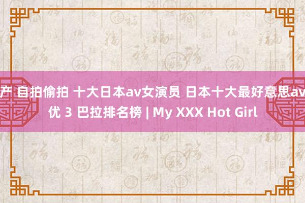 国产 自拍偷拍 十大日本av女演员 日本十大最好意思av女优 3 巴拉排名榜 | My XXX Hot Girl