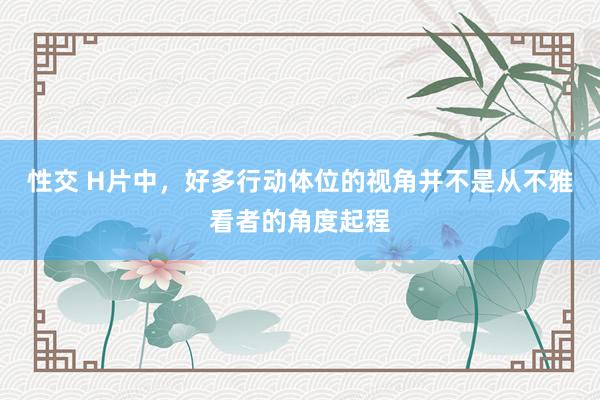 性交 H片中，好多行动体位的视角并不是从不雅看者的角度起程