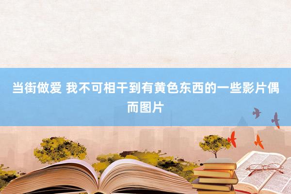 当街做爱 我不可相干到有黄色东西的一些影片偶而图片