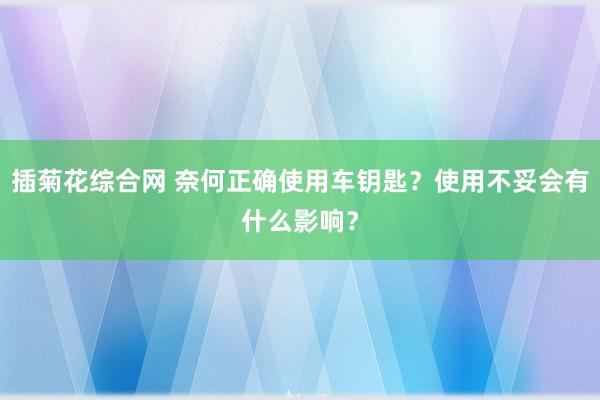 插菊花综合网 奈何正确使用车钥匙？使用不妥会有什么影响？