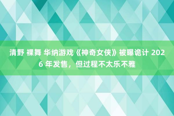 清野 裸舞 华纳游戏《神奇女侠》被曝诡计 2026 年发售，但过程不太乐不雅