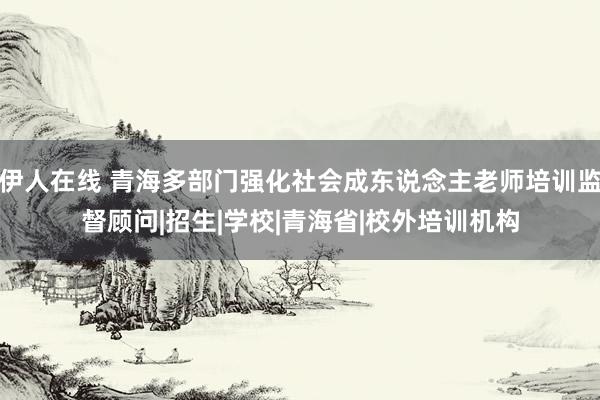 伊人在线 青海多部门强化社会成东说念主老师培训监督顾问|招生|学校|青海省|校外培训机构