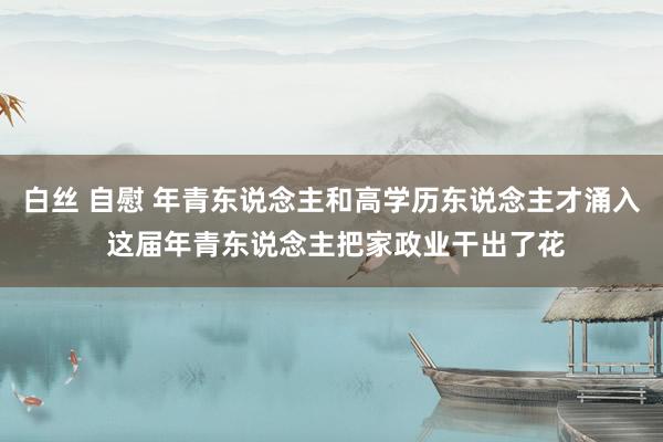 白丝 自慰 年青东说念主和高学历东说念主才涌入 这届年青东说念主把家政业干出了花