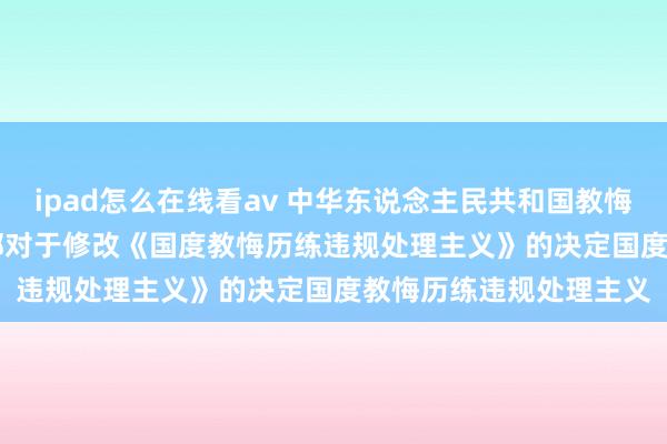 ipad怎么在线看av 中华东说念主民共和国教悔部令（第33号）　　教悔部对于修改《国度教悔历练违规处理主义》的决定　　国度教悔历练违规处理主义