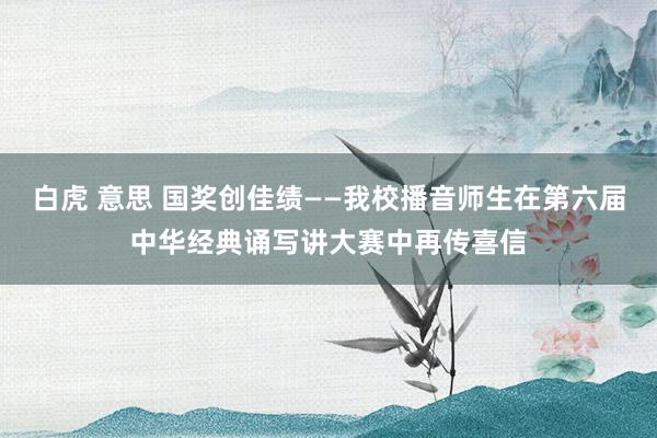 白虎 意思 国奖创佳绩——我校播音师生在第六届中华经典诵写讲大赛中再传喜信