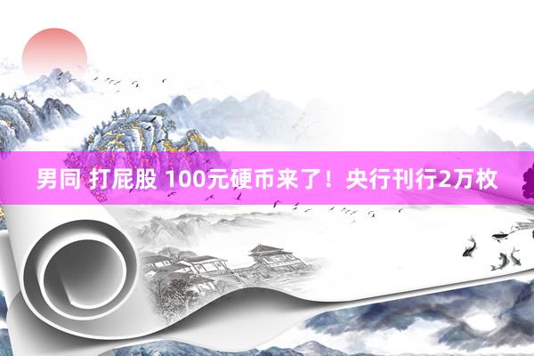 男同 打屁股 100元硬币来了！央行刊行2万枚