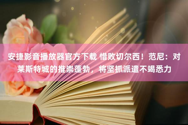 安捷影音播放器官方下载 惜败切尔西！范尼：对莱斯特城的推崇蓬勃，将坚抓派遣不竭悉力