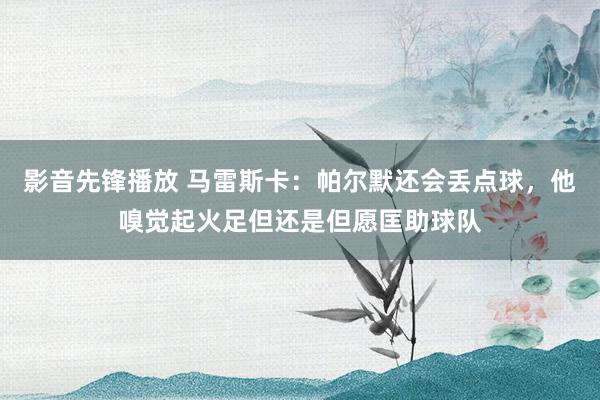 影音先锋播放 马雷斯卡：帕尔默还会丢点球，他嗅觉起火足但还是但愿匡助球队
